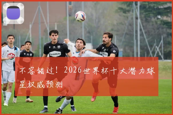 不容错过!2026世界杯十大潜力球星权威预测